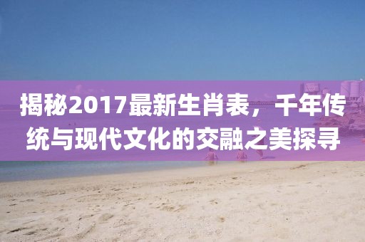 揭秘2017最新生肖表，千年传统与现代文化的交融之美探寻