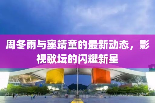 周冬雨与窦靖童的最新动态，影视歌坛的闪耀新星