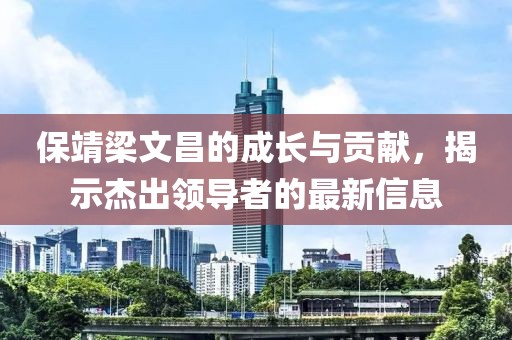 保靖梁文昌的成长与贡献，揭示杰出领导者的最新信息