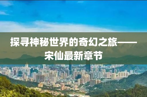 探寻神秘世界的奇幻之旅——宋仙最新章节