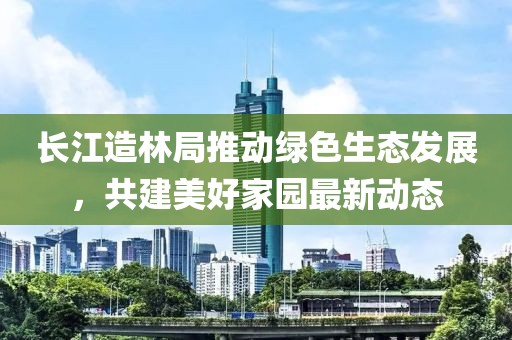 长江造林局推动绿色生态发展，共建美好家园最新动态