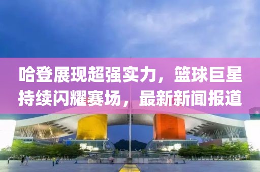 哈登展现超强实力，篮球巨星持续闪耀赛场，最新新闻报道