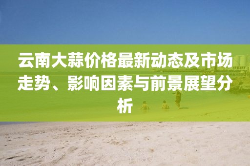 云南大蒜价格最新动态及市场走势、影响因素与前景展望分析
