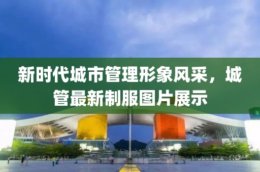 新时代城市管理形象风采，城管最新制服图片展示