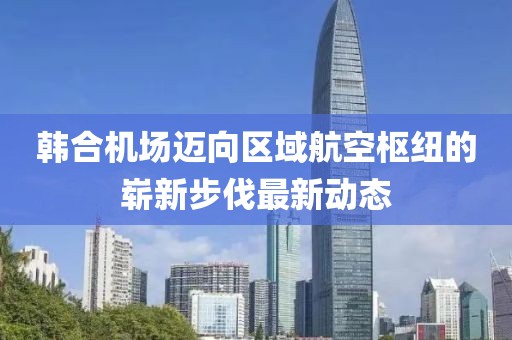 韩合机场迈向区域航空枢纽的崭新步伐最新动态