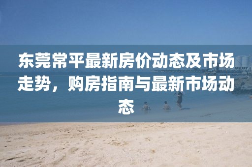 东莞常平最新房价动态及市场走势，购房指南与最新市场动态