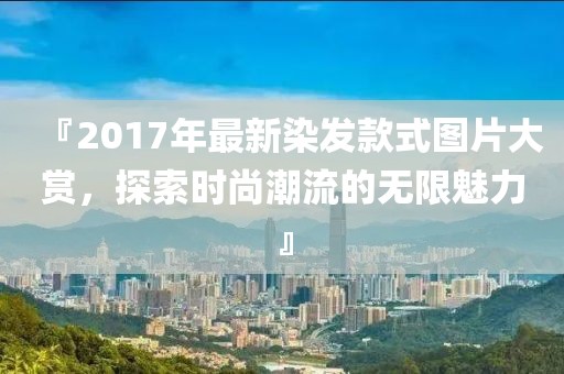 『2017年最新染发款式图片大赏，探索时尚潮流的无限魅力』