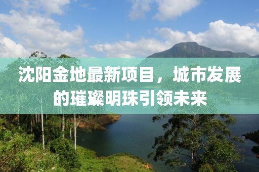沈阳金地最新项目，城市发展的璀璨明珠引领未来
