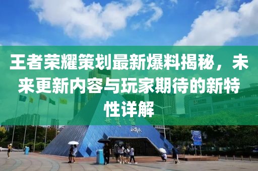 王者荣耀策划最新爆料揭秘，未来更新内容与玩家期待的新特性详解