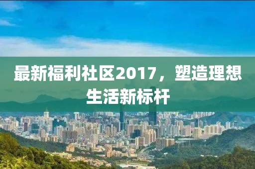 最新福利社区2017，塑造理想生活新标杆