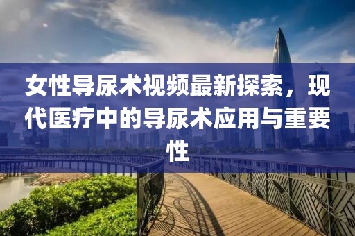 女性导尿术视频最新探索，现代医疗中的导尿术应用与重要性