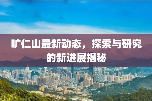 旷仁山最新动态，探索与研究的新进展揭秘