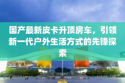 国产最新皮卡升顶房车，引领新一代户外生活方式的先锋探索