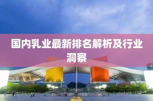 国内乳业最新排名解析及行业洞察