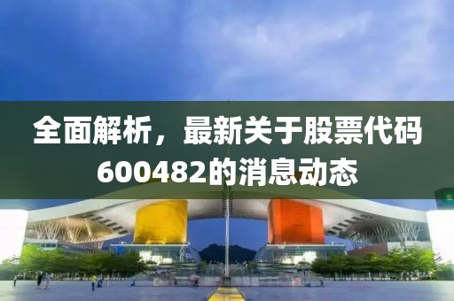全面解析，最新关于股票代码600482的消息动态