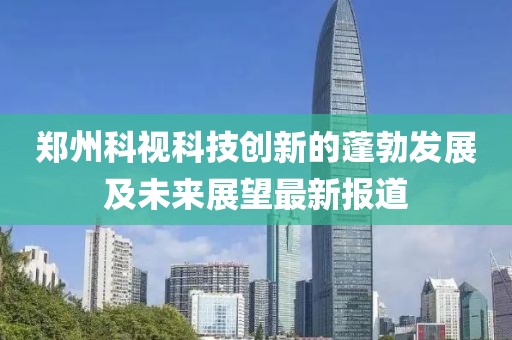 郑州科视科技创新的蓬勃发展及未来展望最新报道
