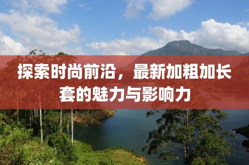 探索时尚前沿，最新加粗加长套的魅力与影响力