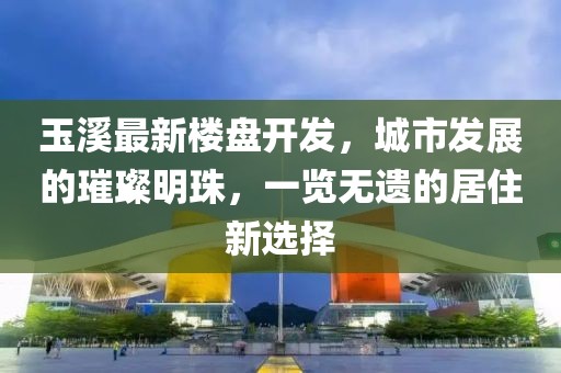 玉溪最新楼盘开发，城市发展的璀璨明珠，一览无遗的居住新选择