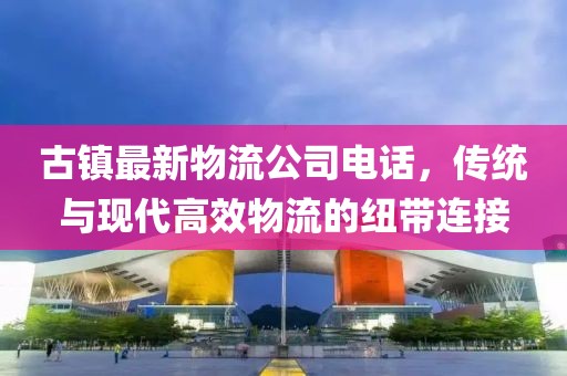 古镇最新物流公司电话，传统与现代高效物流的纽带连接