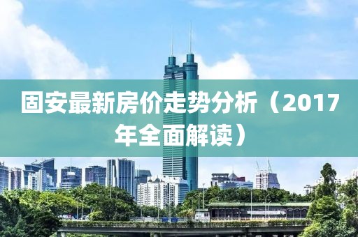 固安最新房价走势分析（2017年全面解读）