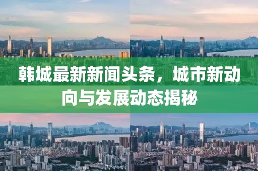 韩城最新新闻头条，城市新动向与发展动态揭秘