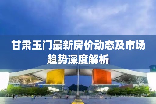甘肃玉门最新房价动态及市场趋势深度解析