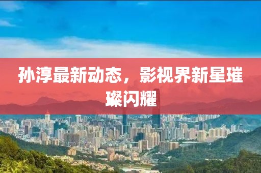 孙淳最新动态，影视界新星璀璨闪耀