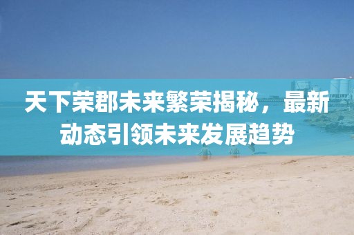 天下荣郡未来繁荣揭秘，最新动态引领未来发展趋势