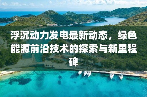 浮沉动力发电最新动态，绿色能源前沿技术的探索与新里程碑