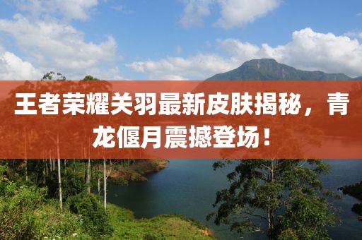 王者荣耀关羽最新皮肤揭秘，青龙偃月震撼登场！