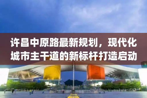 许昌中原路最新规划，现代化城市主干道的新标杆打造启动