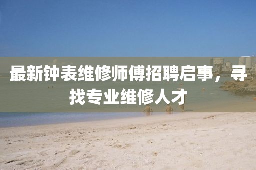 最新钟表维修师傅招聘启事，寻找专业维修人才