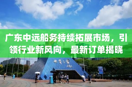 广东中远船务持续拓展市场，引领行业新风向，最新订单揭晓