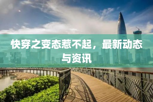 快穿之变态惹不起，最新动态与资讯