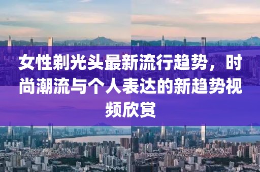 女性剃光头最新流行趋势，时尚潮流与个人表达的新趋势视频欣赏