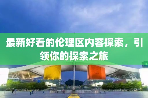 最新好看的伦理区内容探索，引领你的探索之旅
