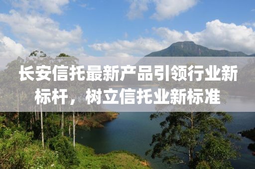 长安信托最新产品引领行业新标杆，树立信托业新标准
