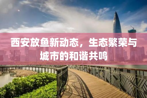 西安放鱼新动态，生态繁荣与城市的和谐共鸣