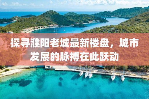 探寻濮阳老城最新楼盘，城市发展的脉搏在此跃动