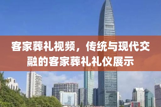 客家葬礼视频，传统与现代交融的客家葬礼礼仪展示