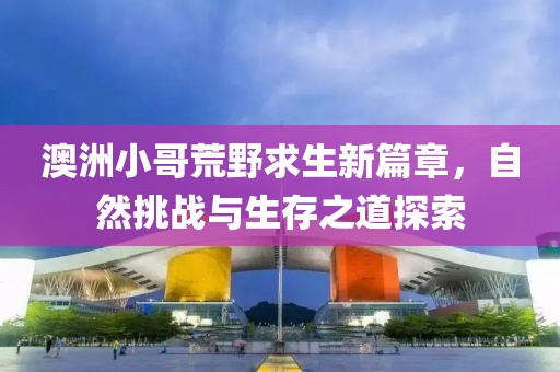 澳洲小哥荒野求生新篇章，自然挑战与生存之道探索