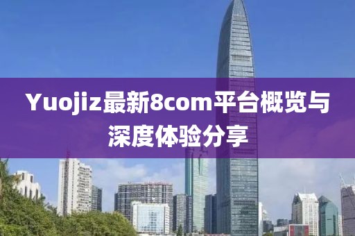 Yuojiz最新8com平台概览与深度体验分享