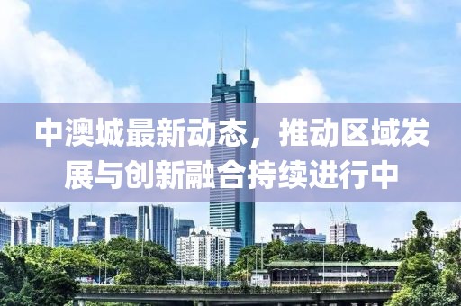 中澳城最新动态，推动区域发展与创新融合持续进行中