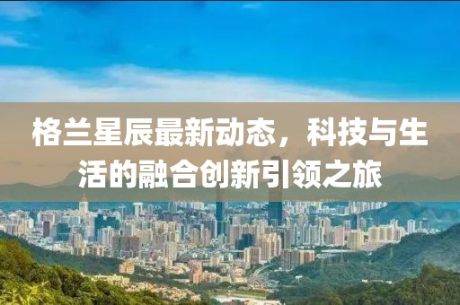 格兰星辰最新动态，科技与生活的融合创新引领之旅