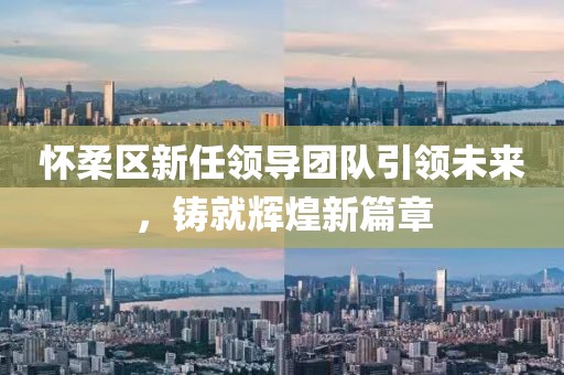 怀柔区新任领导团队引领未来，铸就辉煌新篇章