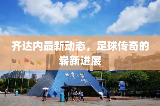 齐达内最新动态，足球传奇的崭新进展