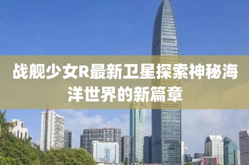 战舰少女R最新卫星探索神秘海洋世界的新篇章