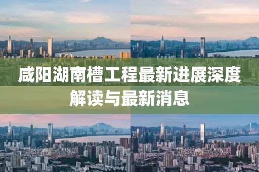 咸阳湖南槽工程最新进展深度解读与最新消息