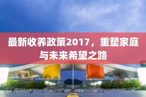 最新收养政策2017，重塑家庭与未来希望之路