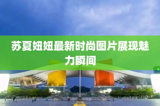 苏夏妞妞最新时尚图片展现魅力瞬间